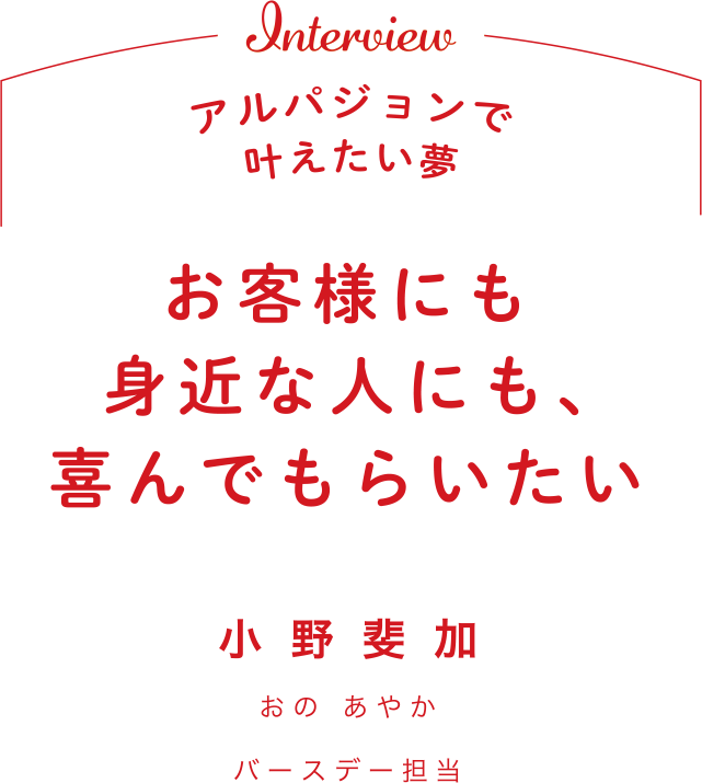 Interview アルパジョンで叶えたい夢 お客様にも身近な人にも、喜んでもらいたい 小野斐加 おの あやかバースデー担当