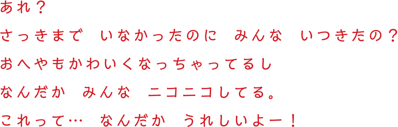 あれ？  さっきまで  いなかったのに  みんな  いつきたの？　おへやもかわいくなっちゃってるしなんだか  みんな  ニコニコしてる。これって…  なんだか  うれしいよー！