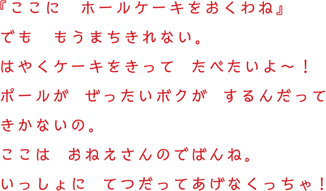 『ここに　ホールケーキをおくわね』でも　もうまちきれない。はやくケーキをきって  たべたいよ〜！ポールが  ぜったいボクが  するんだってきかないの。ここは  おねえさんのでばんね。いっしょに  てつだってあげなくっちゃ!