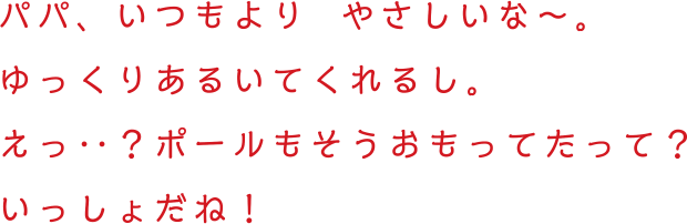 パパ、いつもよりやさしいな〜。ゆっくりあるいてくれるし。えっ‥？ポールもそうおもってたって？いっしょだね！