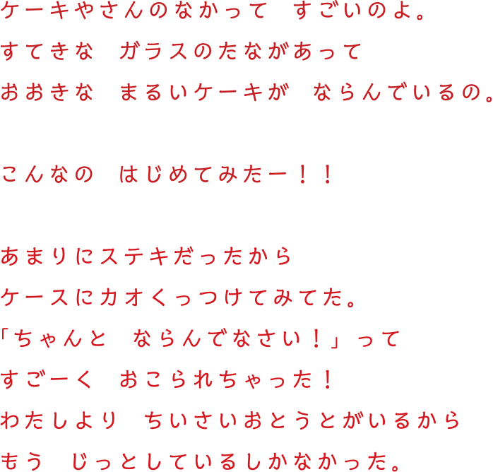 ケーキやさんのなかって  すごいのよ。すてきな  ガラスのたながあって　おおきな  まるいケーキが  ならんでいるの。こんなの  はじめてみたー！！あまりにステキだったから　ケースにカオくっつけてみてた。「ちゃんと  ならんでなさい！」ってすごーく  おこられちゃった！わたしより  ちいさいおとうとがいるからもう  じっとしているしかなかった。