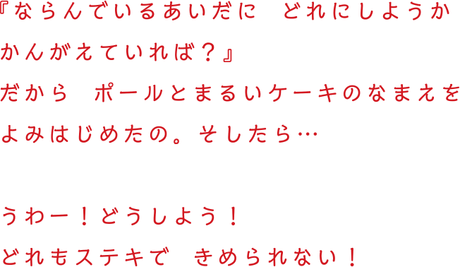 『ならんでいるあいだに  どれにしようかかんがえていれば？』だから  ポールとまるいケーキのなまえをよみはじめたの。そしたら…うわー！どうしよう！どれもステキで  きめられない！